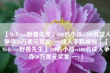 【MrBeast野兽先生】100名小孩vs100名成人争夺50万美元奖金(一)成人手机视频「【MrBeast野兽先生】100名小孩vs100名成人争夺50万美元奖金(一)」